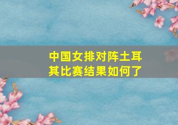 中国女排对阵土耳其比赛结果如何了