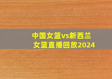 中国女篮vs新西兰女篮直播回放2024