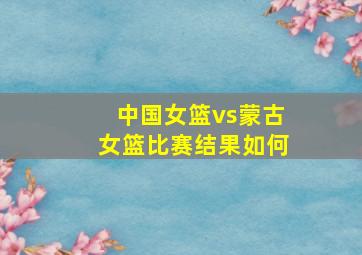 中国女篮vs蒙古女篮比赛结果如何