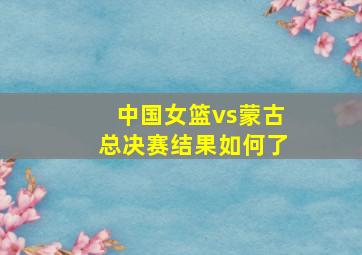 中国女篮vs蒙古总决赛结果如何了