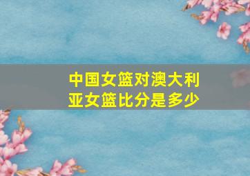 中国女篮对澳大利亚女篮比分是多少