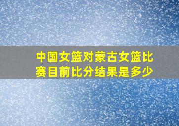 中国女篮对蒙古女篮比赛目前比分结果是多少