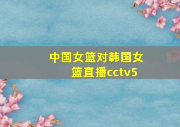 中国女篮对韩国女篮直播cctv5