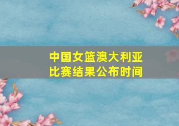 中国女篮澳大利亚比赛结果公布时间