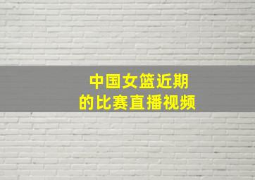 中国女篮近期的比赛直播视频