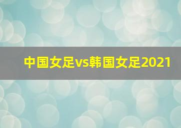 中国女足vs韩国女足2021