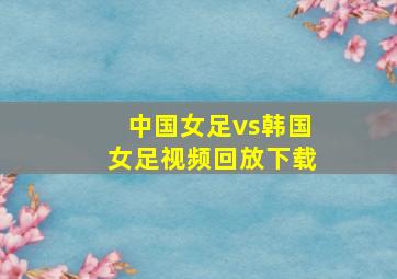 中国女足vs韩国女足视频回放下载