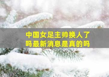 中国女足主帅换人了吗最新消息是真的吗