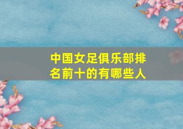 中国女足俱乐部排名前十的有哪些人