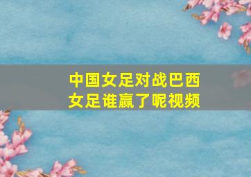 中国女足对战巴西女足谁赢了呢视频