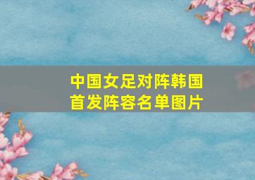 中国女足对阵韩国首发阵容名单图片