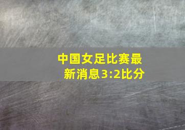 中国女足比赛最新消息3:2比分