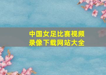 中国女足比赛视频录像下载网站大全