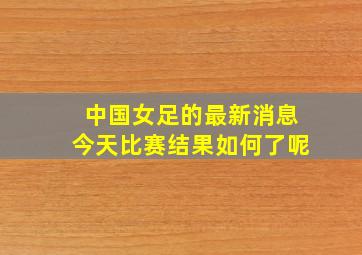 中国女足的最新消息今天比赛结果如何了呢