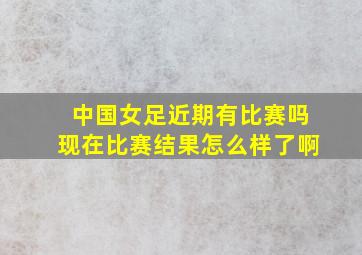 中国女足近期有比赛吗现在比赛结果怎么样了啊