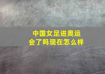 中国女足进奥运会了吗现在怎么样