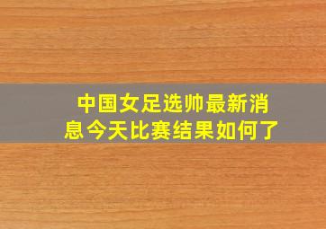 中国女足选帅最新消息今天比赛结果如何了