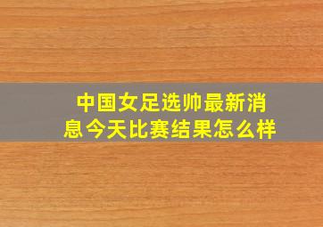 中国女足选帅最新消息今天比赛结果怎么样