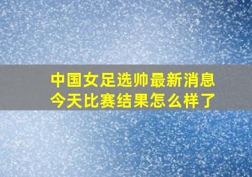 中国女足选帅最新消息今天比赛结果怎么样了