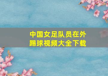 中国女足队员在外踢球视频大全下载