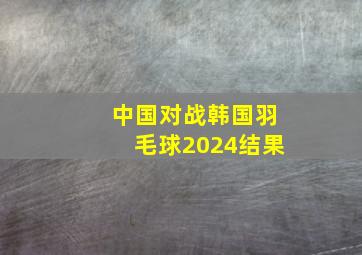 中国对战韩国羽毛球2024结果