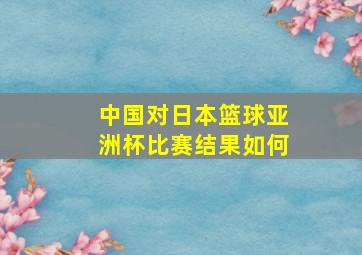 中国对日本篮球亚洲杯比赛结果如何