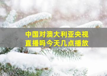 中国对澳大利亚央视直播吗今天几点播放