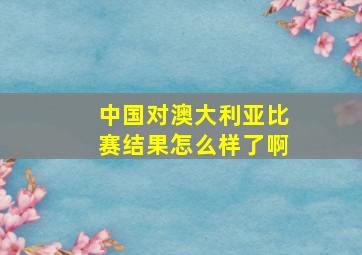 中国对澳大利亚比赛结果怎么样了啊