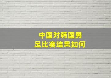 中国对韩国男足比赛结果如何