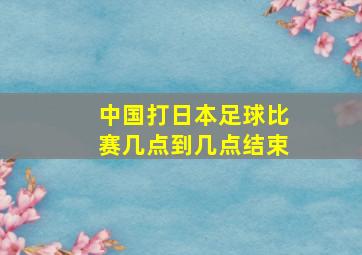 中国打日本足球比赛几点到几点结束