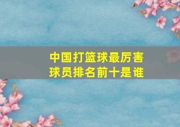 中国打篮球最厉害球员排名前十是谁