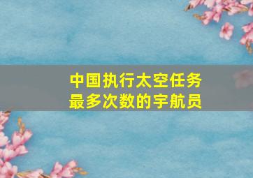 中国执行太空任务最多次数的宇航员