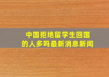 中国拒绝留学生回国的人多吗最新消息新闻