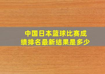 中国日本篮球比赛成绩排名最新结果是多少