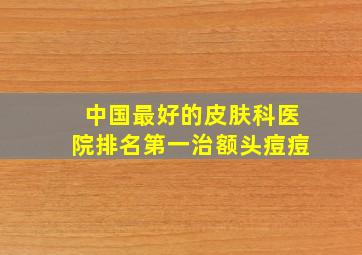 中国最好的皮肤科医院排名第一治额头痘痘