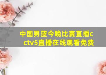 中国男篮今晚比赛直播cctv5直播在线观看免费