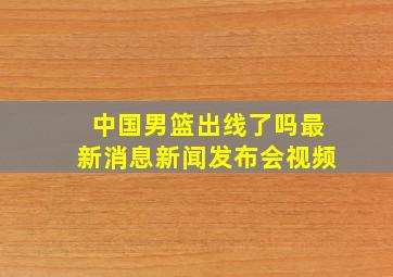 中国男篮出线了吗最新消息新闻发布会视频