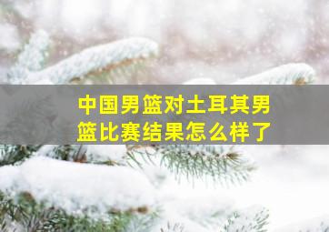 中国男篮对土耳其男篮比赛结果怎么样了