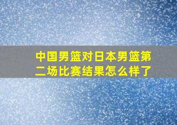 中国男篮对日本男篮第二场比赛结果怎么样了