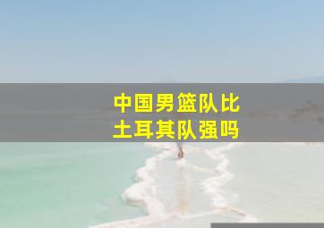 中国男篮队比土耳其队强吗