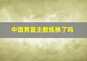 中国男蓝主教练换了吗