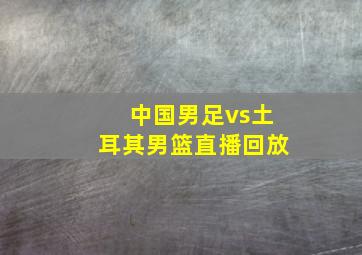 中国男足vs土耳其男篮直播回放