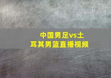 中国男足vs土耳其男篮直播视频