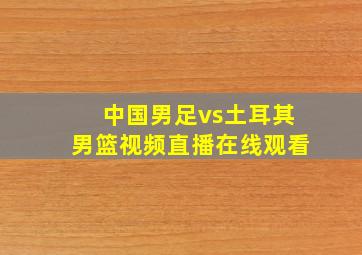 中国男足vs土耳其男篮视频直播在线观看