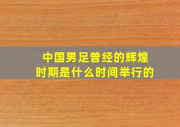 中国男足曾经的辉煌时期是什么时间举行的