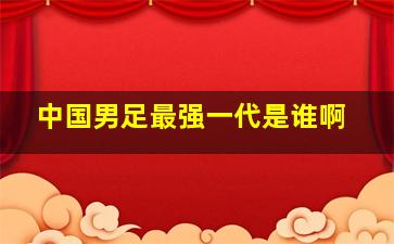 中国男足最强一代是谁啊