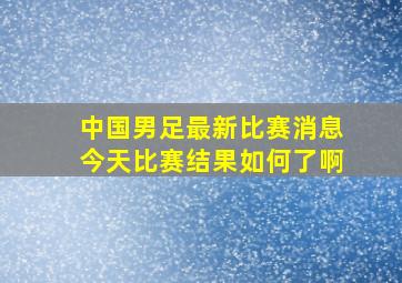 中国男足最新比赛消息今天比赛结果如何了啊