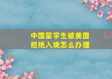 中国留学生被美国拒绝入境怎么办理