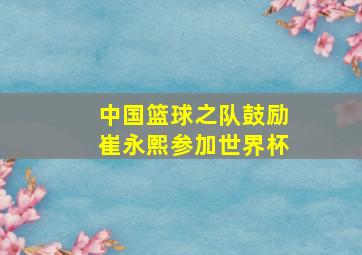 中国篮球之队鼓励崔永熙参加世界杯