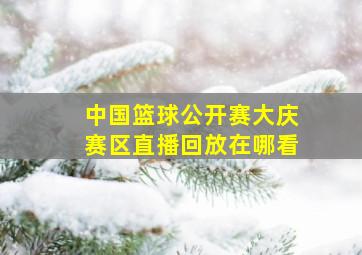 中国篮球公开赛大庆赛区直播回放在哪看